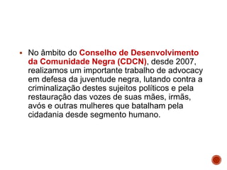  No âmbito do Conselho de Desenvolvimento
da Comunidade Negra (CDCN), desde 2007,
realizamos um importante trabalho de advocacy
em defesa da juventude negra, lutando contra a
criminalização destes sujeitos políticos e pela
restauração das vozes de suas mães, irmãs,
avós e outras mulheres que batalham pela
cidadania desde segmento humano.
 