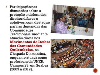 Participação nas
discussões sobre a
proteção e defesa dos
direitos difusos e coletivos,
com destaque para as
demandas das
Comunidades Tradicionais,
mediante atuação direta
nos Movimentos de
Defesa das
Comunidades
Quilombolas, na Chapada
Diamantina, enquanto
atuava como professora da
UNEB, Campus 23, em
Seabra (2009 a 2012).
 
