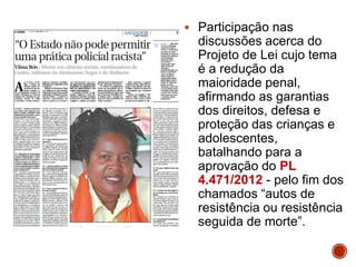  Participação nas
discussões acerca do
Projeto de Lei cujo tema
é a redução da
maioridade penal,
afirmando as garantias
dos direitos, defesa e
proteção das crianças e
adolescentes,
batalhando para a
aprovação do PL
4.471/2012 - pelo fim dos
chamados “autos de
resistência ou resistência
seguida de morte”.
 