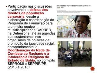  Participação nas discussões
envolvendo a defesa dos
direitos da população
carcerária, desde a
elaboração e coordenação de
Programa de Formação para
a primeira equipe
multidisciplinar da CAPRED,
na Defensoria, até as agendas
que sustentamos nos
organismos de políticas de
promoção da igualdade racial:
destacadamente, a
Coordenação da Rede de
Combate ao Racismo e a
Intolerância Religiosa do
Estado da Bahia, no contexto
SEPROMI e SEPPIR/PR
(2013 a 2015).
 