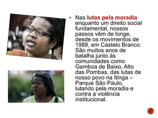 Nas lutas pela moradia
enquanto um direito social
fundamental, nossos
passos vêm de longe,
desde os movimentos de
1989, em Castelo Branco.
São muitos anos de
batalha junto às
comunidades como
Gamboa de Baixo, Alto
das Pombas, das lutas de
nosso povo na Itinga –
Parque São Paulo,
lutando pela moradia e
contra a violência
institucional.
 
