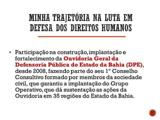  Participação na construção, implantação e
fortalecimento da Ouvidoria Geral da Defensoria
Pública do Estado da Bahia (DPE), desde 2008,
fazendo parte do seu 1º Conselho Consultivo
formado por membros da sociedade civil, que
garantiu a implantação do Grupo Operativo, que dá
sustentação as ações da Ouvidoria em 35 regiões
do Estado da Bahia.
 