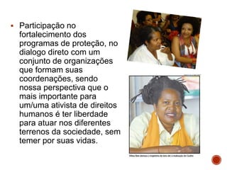  Participação no
fortalecimento dos
programas de proteção, no
dialogo direto com um
conjunto de organizações
que formam suas
coordenações, sendo
nossa perspectiva que o
mais importante para
um/uma ativista de direitos
humanos é ter liberdade
para atuar nos diferentes
terrenos da sociedade, sem
temer por suas vidas.
 