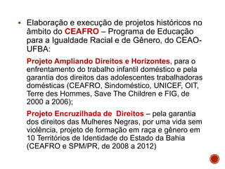  Elaboração e execução de projetos históricos no
âmbito do CEAFRO – Programa de Educação
para a Igualdade Racial e de Gênero, do CEAO-
UFBA:
Projeto Ampliando Direitos e Horizontes, para o
enfrentamento do trabalho infantil doméstico e pela
garantia dos direitos das adolescentes trabalhadoras
domésticas (CEAFRO, Sindoméstico, UNICEF, OIT,
Terre des Hommes, Save The Children e FIG, de
2000 a 2006);
Projeto Encruzilhada de Direitos – pela garantia
dos direitos das Mulheres Negras, por uma vida sem
violência, projeto de formação em raça e gênero em
10 Territórios de Identidade do Estado da Bahia
(CEAFRO e SPM/PR, de 2008 a 2012)
 