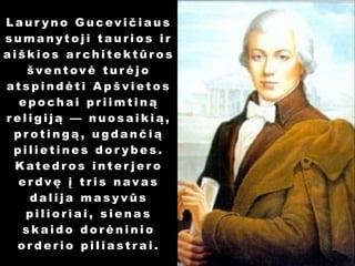Laur yno Gucevičiaus
sumanytoji taurios ir
aiškios architektūros
šventovė turėjo
atspindėti Apšvietos
epochai priimtiną
religiją — nuosaikią,
protingą, ugdančią
pilietines dor ybes.
Katedros inter jero
erdvę į tris navas
dalija masyvūs
pilioriai, sienas
skaido dorėninio
orderio piliastrai.

 