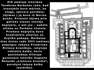 XIX amžiuje istorikas
Te o d o r a s N a r b u t a s r a š o , k a d
šventykla buvo mūrinė, be
stogo, aptvaro pavidalo.
Įėjimas į ją buvo iš Neries
pusės. Priešais įėjimą prie
galinės sienos stovėjo
kopl yčia, o ant jos – aukšta
altana su Per kūno statula.
Priešais kopl yčią buvo
kvadratinis altorius su
dvylika pakopų. Narbutas
šias žinias rado XVII amžiaus
pa baigos Johano Friedricho
Riviuso kr onikoje, r ašytoje
vokiečių kalba, kuris
pasinaudojo Vilniuje
g yvenusio istoriko Augusto
Rotundo „Lietuvos kr onika“,
parašyta lotynų kalba
(neišliko).

 