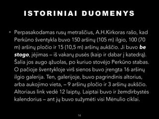 I S TO R I N I A I D U O M E N YS
• Perpasakodamas rusų metraščius, A.H.Kirkoras rašo, kad

Perkūno šventykla buvo 150 aršinų (105 m) ilgio, 100 (70
m) aršinų pločio ir 15 (10,5 m) aršinų aukščio. Ji buvo be
stogo, įėjimas – iš vakarų pusės (kaip ir dabar į katedrą).
Šalia jos augo ąžuolas, po kuriuo stovėjo Perkūno stabas.
O pačioje šventykloje virš sienos buvo įrengta 16 aršinų
ilgio galerija. Ten, galerijoje, buvo pagrindinis altorius,
arba aukojimo vieta, – 9 aršinų pločio ir 3 aršinų aukščio.
Altoriaus link vedė 12 laiptų. Laiptai buvo ir žemdirbystės
kalendorius – ant jų buvo sužymėti visi Mėnulio ciklai.

14

 