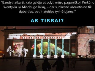 “Bandyti atkurti, kaip galėjo atrodyti mūsų pagoniškoji Perkūno
šventykla iki Mindaugo laikų, – dar sunkesnė užduotis ne tik
dabarties, bet ir ateities tyrinėtojams.”

AR TIKRAI?


16

 