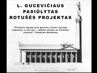 L. GUCEVIČIAUS
PA S I Ū LY TA S
R O T U Š Ė S P R O J E K TA S
!
“Priešais įėjimą prie galinės sienos stovėjo
kopl yčia, o ant jos – aukšta altana su Per kūno
s t a t u l a ” . Te o d o r a s N a r b u t a s

 