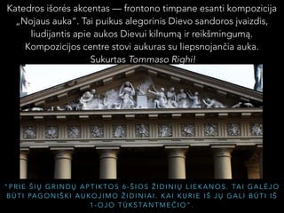 Katedros išorės akcentas — frontono timpane esanti kompozicija
„Nojaus auka“. Tai puikus alegorinis Dievo sandoros įvaizdis,
liudijantis apie aukos Dievui kilnumą ir reikšmingumą.
Kompozicijos centre stovi aukuras su liepsnojančia auka.
Sukurtas Tommaso Righi!

“ P R I E Š I Ų G R I N D Ų A P T I K T O S 6 - Š I O S Ž I D I N I Ų L I E K A N O S . TA I G A L Ė J O
B Ū T I PA G O N I Š K I A U K O J I M O Ž I D I N I A I . K A I K U R I E I Š J Ų G A L I B Ū T I I Š
1 - O J O T Ū K S TA N T M E Č I O ” .

 