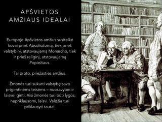 APŠVIETOS
AMŽIAUS IDEALAI
Europoje Apšvietos amžius susitelkė
kovai prieš Absoliutizmą, tiek prieš
valstybinį, atstovaujamą Monarcho, tiek
ir prieš religinį, atstovaujamą
Popiežiaus.
Tai proto, priežasties amžius.
Žmonės turi sukurti valstybę savo
prigimtinėms teisėms – nuosavybei ir
laisvei ginti. Visi žmonės turi būti lygūs,
nepriklausomi, laisvi. Valdžia turi
priklausyti tautai.

 