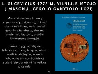 L. GUCEVIČIUS 1778 M. VILNIUJE ĮSTOJO
Į MASONŲ „GEROJO GANYTOJO"LOŽĘ
Masonai savo religingumą
supranta kaip universalų, tinkantį
visoms religijoms, kuris remiasi
gyvenimo bendryste, tikėjimu
prigimtiniu įstatymu, esančiu
kiekviename žmoguje.
Laisvė ir lygybė, religinė
tolerancija ir tautų brolybė, artimo
meilė ir labdarybė, asmens
tobulėjimas - visos šios idėjos
sudarė laisvųjų mūrininkų veiklos
pagrindą.

40

 