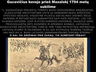 Gucevičius kovojo prieš Masalskį 1794 metų
sukilime

“ L . G U C E V I Č I A U S P R O J E K T Ų T U R I N Y S B U V O I D E O L O G I Š K A I A N G A Ž U O TA S :
K L A S I C I S T I N Ė A R C H I T E K T Ū R A S I E TA S U D E M O K R AT I N I A I S A P Š V I E T O S
E P O C H O S I D E A L A I S , V I S U O T I N E P I L I E Č I Ų S O C I A L I N Ė S LY G Y B Ė S I D Ė J A .
K AT E D R A I R R O T U Š Ė B U V O S U M A N Y T O S K A I P V I E Š I PA S TATA I . L I G I T O L
V I L N I A U S K AT E D R A , K A I P I R K I T O S E U R O P O S K AT E D R O S , S A U G O J O S A V O
P R I V I L E G I J U O TĄ S R I T Į S I E N O M I S I R U Ž D A R A I S K I E M A I S . L I E T U V O J E
K L A S I C I S T I N Ė A R C H I T E K T Ū R A T U R Ė J O TA M T I K R Ų PAT R I O T I N I Ų A S P I R A C I J Ų :
L I E T U V I Ų K I L M Ė S I Š PA L E M O N O I R S U J U O AT V Y K U S I Ų R O M Ė N Ų T E O R I J A
J A U N U O X V I A . B U V O L I E T U V O S S A V A R A N K I Š K U M O S I E K I M Ų AT R A M A . ”
O G A L TA I G R Į Ž I M A S P R I E Š A K N Ų , T I K S U M Ė TA N T P Ė D A S ?

 