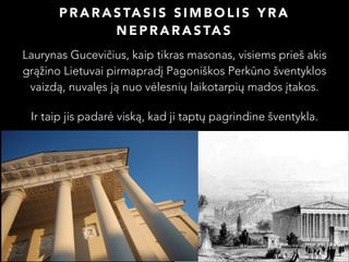 P R A R A S TA S I S S I M B O L I S Y R A
N E P R A R A S TA S
Laurynas Gucevičius, kaip tikras masonas, visiems prieš akis
grąžino Lietuvai pirmapradį Pagoniškos Perkūno šventyklos
vaizdą, nuvalęs ją nuo vėlesnių laikotarpių mados įtakos.
Ir taip jis padarė viską, kad ji taptų pagrindine šventykla.

 