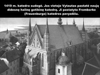 1419 m. katedra sudegė. Jos vietoje Vytautas pastatė naują
didesnę halinę gotikinę katedrą. Ji pastatyta Fromborko
(Frauenburgo) katedros pavyzdžiu.

 