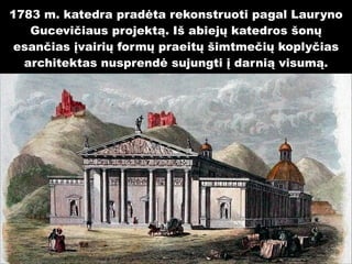 1783 m. katedra pradėta rekonstruoti pagal Lauryno
Gucevičiaus projektą. Iš abiejų katedros šonų
esančias įvairių formų praeitų šimtmečių koplyčias
architektas nusprendė sujungti į darnią visumą.

 