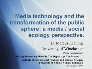 Media technology and the transformation of the public sphere: a media / social ecology perspective. Dr Marcus Leaning University of Winchester Paper presented at: Making Democracy Work In The Digital Age Conference, Institute of International relations and political Science, University of Vilnius, Vilnius, Lithuania 5th November 2009 