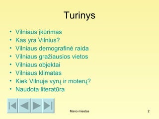 Turinys
•   Vilniaus įkūrimas
•   Kas yra Vilnius?
•   Vilniaus demografinė raida
•   Vilniaus gražiausios vietos
•   Vilniaus objektai
•   Vilniaus klimatas
•   Kiek Vilnuje vyrų ir moterų?
•   Naudota literatūra


                        Mano miestas   2
 