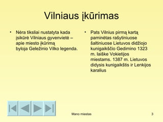 Vilniaus įkūrimas
• Nėra tiksliai nustatyta kada       •   Pats Vilnius pirmą kartą
  įsikūrė Vilniaus gyvenvietė –          paminėtas rašytiniuose
  apie miesto įkūrimą                    šaltiniuose Lietuvos didžiojo
  byloja Geležinio Vilko legenda.        kunigaikščio Gedimino 1323
                                         m. laiške Vokietijos
                                         miestams. 1387 m. Lietuvos
                                         didysis kunigaikštis ir Lenkijos
                                         karalius




                              Mano miestas                                  3
 