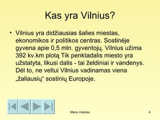 Kas yra Vilnius?
• Vilnius yra didžiausias šalies miestas,
  ekonomikos ir politikos centras. Sostinėje
  gyvena apie 0,5 mln. gyventojų. Vilnius užima
  392 kv.km plotą Tik penktadalis miesto yra
  užstatyta, likusi dalis - tai želdiniai ir vandenys.
  Dėl to, ne veltui Vilnius vadinamas viena
  „žaliausių“ sostinių Europoje.




                        Mano miestas                     4
 