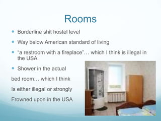 Rooms
 Borderline shit hostel level
 Way below American standard of living
 “a restroom with a fireplace”… which I think is illegal in
the USA
 Shower in the actual
bed room… which I think
Is either illegal or strongly
Frowned upon in the USA
 