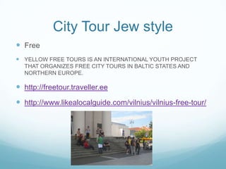 City Tour Jew style
 Free
 YELLOW FREE TOURS IS AN INTERNATIONAL YOUTH PROJECT
THAT ORGANIZES FREE CITY TOURS IN BALTIC STATES AND
NORTHERN EUROPE.
 http://freetour.traveller.ee
 http://www.likealocalguide.com/vilnius/vilnius-free-tour/
 