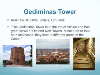Gediminas Tower
 Arsenalo 3a gatve, Vilnius, Lithuania
 “The Gediminas Tower is at the top of Vilnius and has
great views of Old and New Towns. Make sure to take
both staircases, they lead to different areas of the
Castle.”
 