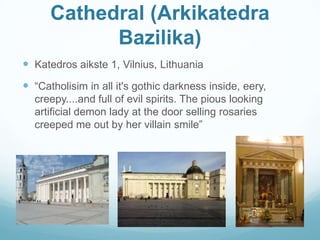 Cathedral (Arkikatedra
Bazilika)
 Katedros aikste 1, Vilnius, Lithuania
 “Catholisim in all it's gothic darkness inside, eery,
creepy....and full of evil spirits. The pious looking
artificial demon lady at the door selling rosaries
creeped me out by her villain smile”
 