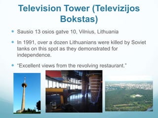 Television Tower (Televizijos
Bokstas)
 Sausio 13 osios gatve 10, Vilnius, Lithuania
 In 1991, over a dozen Lithuanians were killed by Soviet
tanks on this spot as they demonstrated for
independence.
 “Excellent views from the revolving restaurant.”
 