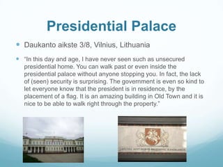 Presidential Palace
 Daukanto aikste 3/8, Vilnius, Lithuania
 “In this day and age, I have never seen such as unsecured
presidential home. You can walk past or even inside the
presidential palace without anyone stopping you. In fact, the lack
of (seen) security is surprising. The government is even so kind to
let everyone know that the president is in residence, by the
placement of a flag. It is an amazing building in Old Town and it is
nice to be able to walk right through the property.”
 