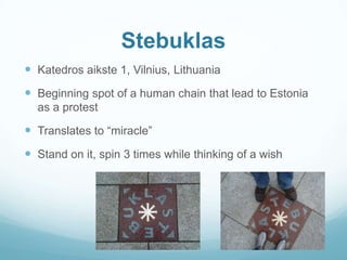 Stebuklas
 Katedros aikste 1, Vilnius, Lithuania
 Beginning spot of a human chain that lead to Estonia
as a protest
 Translates to “miracle”
 Stand on it, spin 3 times while thinking of a wish
 