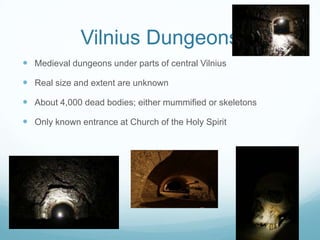 Vilnius Dungeons
 Medieval dungeons under parts of central Vilnius
 Real size and extent are unknown
 About 4,000 dead bodies; either mummified or skeletons
 Only known entrance at Church of the Holy Spirit
 