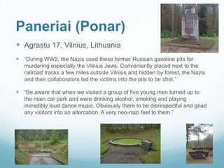 Paneriai (Ponar)
 Agrastu 17, Vilnius, Lithuania
 “During WW2, the Nazis used these former Russian gasoline pits for
murdering especially the Vilnius Jews. Conveniently placed next to the
railroad tracks a few miles outside Vilnius and hidden by forest, the Nazis
and their collaborators led the victims into the pits to be shot.”
 “Be aware that when we visited a group of five young men turned up to
the main car park and were drinking alcohol, smoking and playing
incredibly loud dance music. Obviously there to be disrespectful and goad
any visitors into an altercation. A very neo-nazi feel to them.”
 