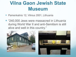 Vilna Gaon Jewish State
Museum
 Pamenkalnio 12, Vilnius 2001, Lithuania
 “240,000 Jews were massacred in Lithuania
during World War II and anti-Semitism is still
alive and well in this country.”
 