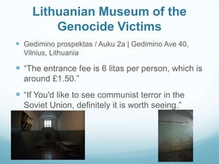 Lithuanian Museum of the
Genocide Victims
 Gedimino prospektas / Auku 2a | Gedimino Ave 40,
Vilnius, Lithuania
 “The entrance fee is 6 litas per person, which is
around £1.50.”
 “If You'd like to see communist terror in the
Soviet Union, definitely it is worth seeing.”
 
