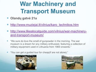 War Machinery and
Transport Museum
 Olandų gatvė 21a
 http://www.muziejai.lt/vilnius/karo_technikos.htm
 http://www.likealocalguide.com/vilnius/war-machinery-
and-transport-museum/
 “We sure do love the smell of gunpowder in the morning. The war
museum is a dream for any military enthusiast, featuring a collection of
military equipment used in Lithuania from 1969 onwards.”
 “You can get a guided tour for cheap(if are not alone).”
 