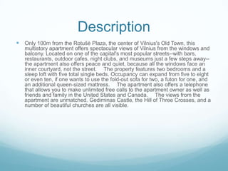 Description
 Only 100m from the Rotušė Plaza, the center of Vilnius's Old Town, this
multistory apartment offers spectacular views of Vilnius from the windows and
balcony. Located on one of the capital's most popular streets--with bars,
restaurants, outdoor cafes, night clubs, and museums just a few steps away--
the apartment also offers peace and quiet, because all the windows face an
inner courtyard, not the street.   The property features two bedrooms and a
sleep loft with five total single beds. Occupancy can expand from five to eight
or even ten, if one wants to use the fold-out sofa for two, a futon for one, and
an additional queen-sized mattress.   The apartment also offers a telephone
that allows you to make unlimited free calls to the apartment owner as well as
friends and family in the United States and Canada.   The views from the
apartment are unmatched. Gediminas Castle, the Hill of Three Crosses, and a
number of beautiful churches are all visible.
 