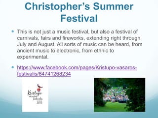 Christopher’s Summer
Festival
 This is not just a music festival, but also a festival of
carnivals, fairs and fireworks, extending right through
July and August. All sorts of music can be heard, from
ancient music to electronic, from ethnic to
experimental.
 https://www.facebook.com/pages/Kristupo-vasaros-
festivalis/84741268234
 
