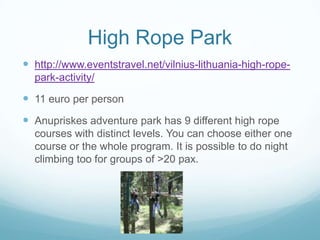 High Rope Park
 http://www.eventstravel.net/vilnius-lithuania-high-rope-
park-activity/
 11 euro per person
 Anupriskes adventure park has 9 different high rope
courses with distinct levels. You can choose either one
course or the whole program. It is possible to do night
climbing too for groups of >20 pax.
 