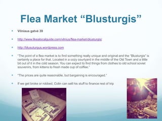 Flea Market “Blusturgis”
 Vilniaus gatvė 39
 http://www.likealocalguide.com/vilnius/flea-market-blusturgis/
 http://blusuturgus.wordpress.com
 “The point of a flea market is to find something really unique and original and the “Blusturgis” is
certainly a place for that. Located in a cozy courtyard in the middle of the Old Town and a little
bit out of it in the cold season. You can expect to find things from clothes to old school soviet
souvenirs, from kittens to fresh made cup of coffee.”
 “The prices are quite reasonable, but bargaining is encouraged.”
 If we get broke or robbed, Colin can sell his stuff to finance rest of trip
 