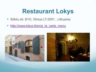Restaurant Lokys
 Stikliu str. 8/10, Vilnius LT-2001 , Lithuania
 http://www.lokys.lt/en/a_la_carte_menu
 