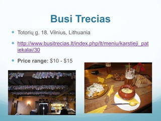 Busi Trecias
 Totorių g. 18. Vilnius, Lithuania
 http://www.busitrecias.lt/index.php/lt/meniu/karstieji_pat
iekalai/30
 Price range: $10 - $15
 