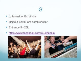 G
 J. Jasinskio 16c Vilnius
 inside a Soviet-era bomb shelter
 Entrance 5 - 25Lt.
 https://www.facebook.com/G.Lithuania
 