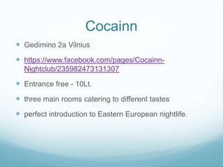 Cocainn
 Gedimino 2a Vilnius
 https://www.facebook.com/pages/Cocainn-
Nightclub/235982473131307
 Entrance free - 10Lt.
 three main rooms catering to different tastes
 perfect introduction to Eastern European nightlife.
 