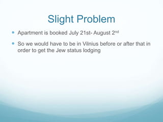 Slight Problem
 Apartment is booked July 21st- August 2nd
 So we would have to be in Vilnius before or after that in
order to get the Jew status lodging
 