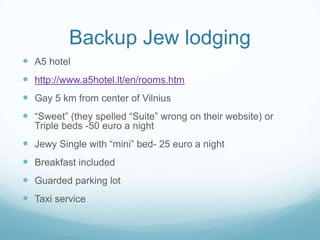 Backup Jew lodging
 A5 hotel
 http://www.a5hotel.lt/en/rooms.htm
 Gay 5 km from center of Vilnius
 “Sweet” (they spelled “Suite” wrong on their website) or
Triple beds -50 euro a night
 Jewy Single with “mini” bed- 25 euro a night
 Breakfast included
 Guarded parking lot
 Taxi service
 