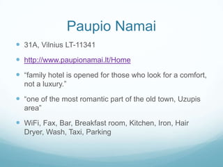 Paupio Namai
 31A, Vilnius LT-11341
 http://www.paupionamai.lt/Home
 “family hotel is opened for those who look for a comfort,
not a luxury.”
 “one of the most romantic part of the old town, Uzupis
area”
 WiFi, Fax, Bar, Breakfast room, Kitchen, Iron, Hair
Dryer, Wash, Taxi, Parking
 