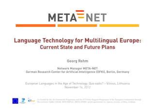 Language Technology for Multilingual Europe:
Current State and Future Plans
Georg Rehm
Network Manager META-NET
German Research Center for Artificial Intelligence (DFKI), Berlin, Germany

European Languages in the Age of Technology: Quo vadis? – Vilnius, Lithuania
November 14, 2012

Co-funded by the 7th Framework Programme and the ICT Policy Support Programme of the European Commission through
the contracts T4ME, CESAR, METANET4U, META-NORD (grant agreements no. 249119, 271022, 270893, 270899).

 