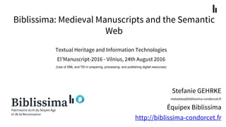 Biblissima: Medieval Manuscripts and the Semantic
Web
Stefanie GEHRKE
metadata@biblissima-condorcet.fr
Équipex Biblissima
http://biblissima-condorcet.fr
Textual Heritage and Information Technologies
El’Manuscript-2016 - Vilnius, 24th August 2016
(Use of XML and TEI in preparing, processing, and publishing digital resources)
 