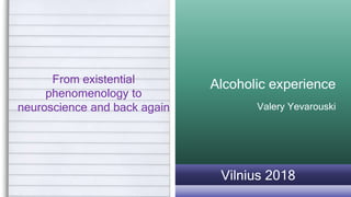Alcoholic experience
Valery Yevarouski
From existential
phenomenology to
neuroscience and back again
Vilnius 2018
 